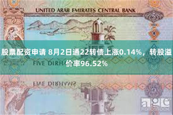 股票配资申请 8月2日通22转债上涨0.14%，转股溢价率96.52%