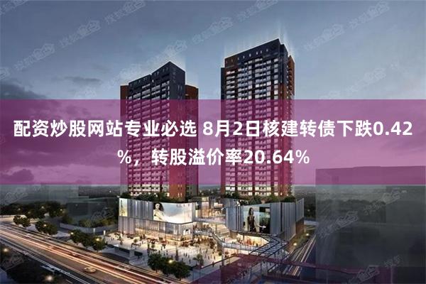 配资炒股网站专业必选 8月2日核建转债下跌0.42%，转股溢价率20.64%