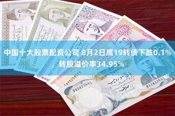 中国十大股票配资公司 8月2日鹰19转债下跌0.1%，转股溢价率34.95%