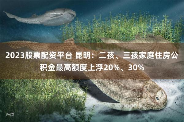 2023股票配资平台 昆明：二孩、三孩家庭住房公积金最高额度上浮20%、30%