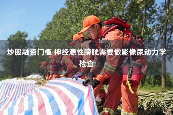 炒股融资门槛 神经源性膀胱需要做影像尿动力学检查