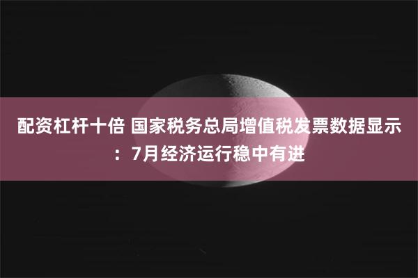 配资杠杆十倍 国家税务总局增值税发票数据显示：7月经济运行稳中有进