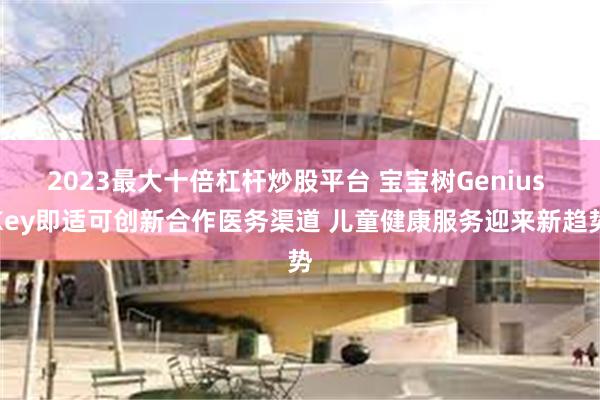 2023最大十倍杠杆炒股平台 宝宝树Genius Key即适可创新合作医务渠道 儿童健康服务迎来新趋势