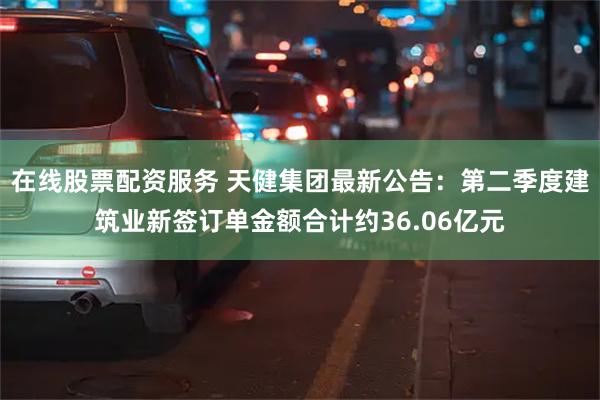 在线股票配资服务 天健集团最新公告：第二季度建筑业新签订单金额合计约36.06亿元