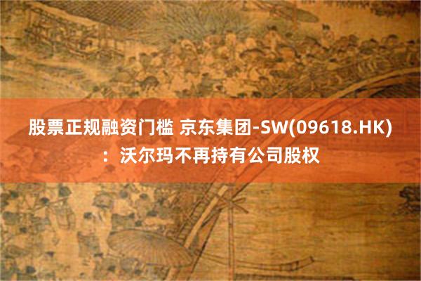 股票正规融资门槛 京东集团-SW(09618.HK)：沃尔玛不再持有公司股权