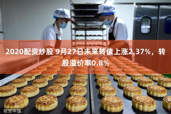 2020配资炒股 9月27日未来转债上涨2.37%，转股溢价率0.8%