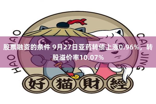 股票融资的条件 9月27日亚药转债上涨0.96%，转股溢价率10.07%