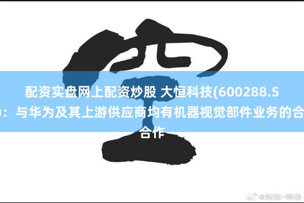 配资实盘网上配资炒股 大恒科技(600288.SH)：与华为及其上游供应商均有机器视觉部件业务的合作