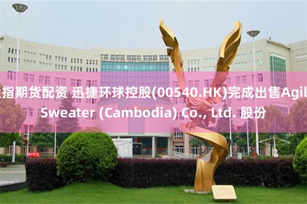 股指期货配资 迅捷环球控股(00540.HK)完成出售Agile Sweater (Cambodia) Co., Ltd. 股份