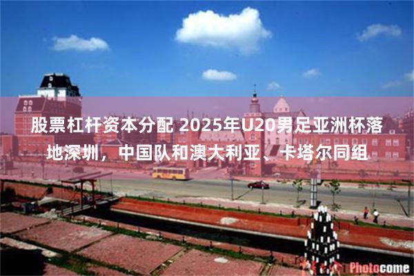 股票杠杆资本分配 2025年U20男足亚洲杯落地深圳，中国队和澳大利亚、卡塔尔同组