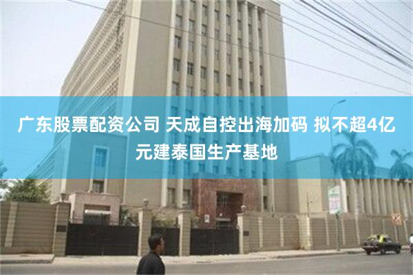 广东股票配资公司 天成自控出海加码 拟不超4亿元建泰国生产基地