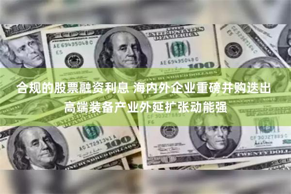 合规的股票融资利息 海内外企业重磅并购迭出 高端装备产业外延扩张动能强