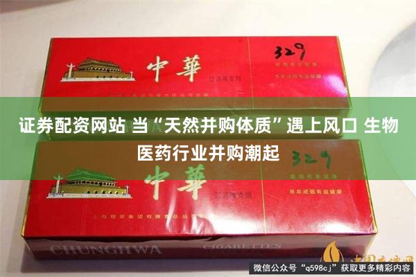 证券配资网站 当“天然并购体质”遇上风口 生物医药行业并购潮起