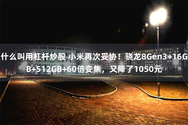 什么叫用杠杆炒股 小米再次妥协！骁龙8Gen3+16GB+512GB+60倍变焦，又降了1050元