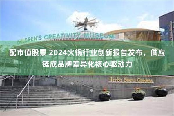 配市值股票 2024火锅行业创新报告发布，供应链成品牌差异化核心驱动力