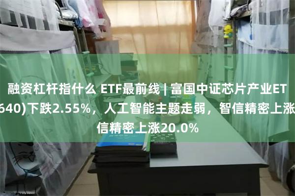 融资杠杆指什么 ETF最前线 | 富国中证芯片产业ETF(516640)下跌2.55%，人工智能主题走弱，智信精密上涨20.0%