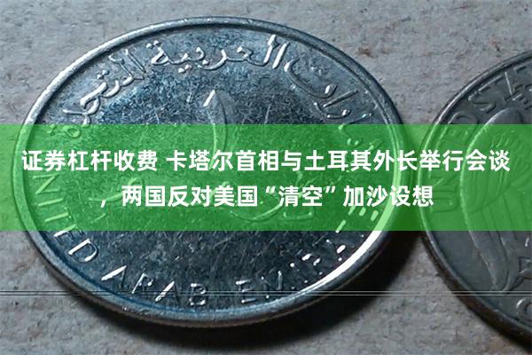 证券杠杆收费 卡塔尔首相与土耳其外长举行会谈，两国反对美国“清空”加沙设想