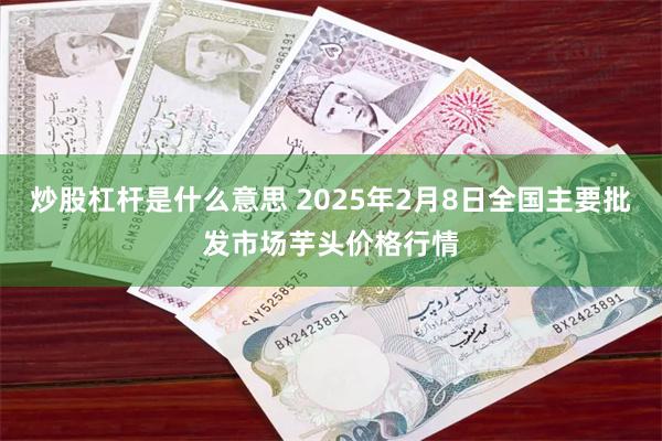 炒股杠杆是什么意思 2025年2月8日全国主要批发市场芋头价格行情