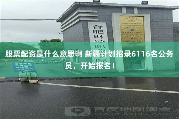 股票配资是什么意思啊 新疆计划招录6116名公务员，开始报名！