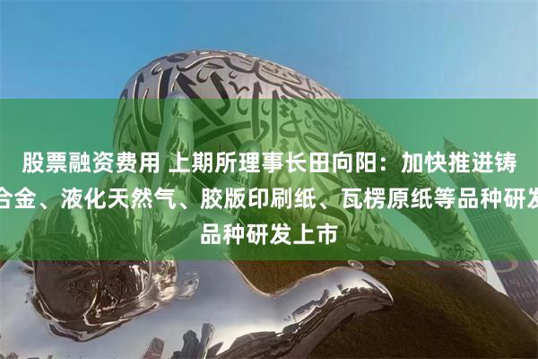 股票融资费用 上期所理事长田向阳：加快推进铸造铝合金、液化天然气、胶版印刷纸、瓦楞原纸等品种研发上市