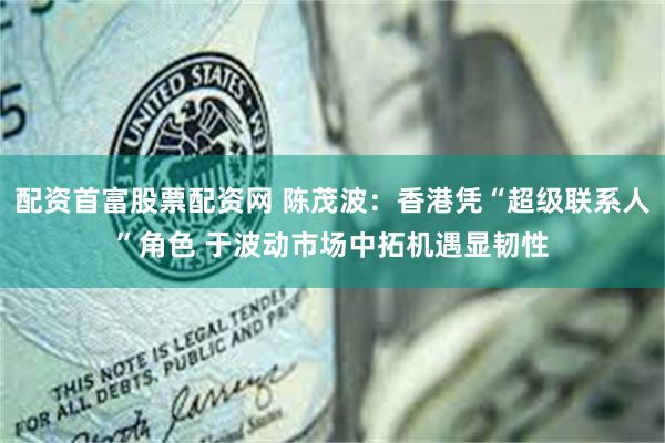 配资首富股票配资网 陈茂波：香港凭“超级联系人”角色 于波动市场中拓机遇显韧性