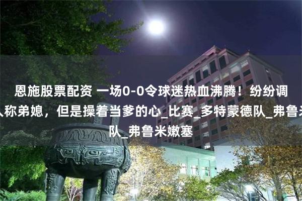 恩施股票配资 一场0-0令球迷热血沸腾！纷纷调侃：人称弟媳，但是操着当爹的心_比赛_多特蒙德队_弗鲁米嫩塞